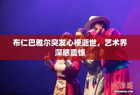 布仁巴雅尔突发心梗逝世,艺术界深感震惊