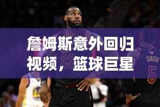 詹姆斯意外回归视频,篮球巨星震撼重现赛场