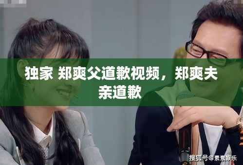 独家 郑爽父道歉视频,郑爽夫亲道歉