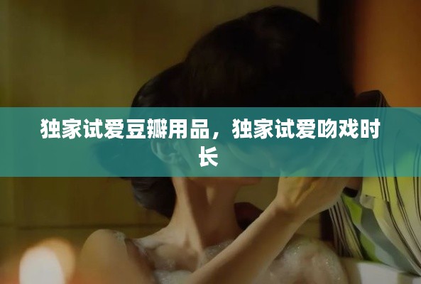 独家试爱豆瓣用品，独家试爱吻戏时长 