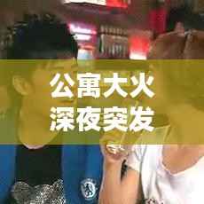 公寓大火深夜突发，灾难启示与深刻反思