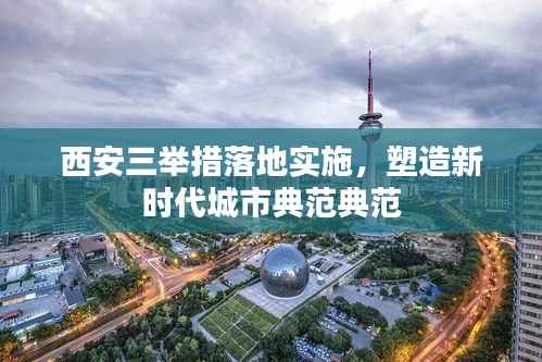 西安三举措落地实施，塑造新时代城市典范典范