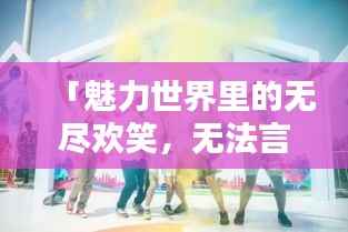 「魅力世界里的无尽欢笑,无法言喻的欢乐氛围」