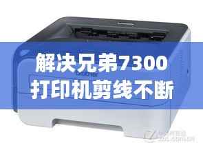 解决兄弟7300打印机剪线不断问题的高效方法与技巧