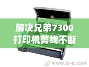 解决兄弟7300打印机剪线不断问题的高效方法与技巧