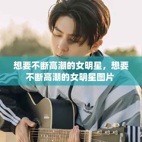 想要不断高潮的女明星,想要不断高潮的女明星图片