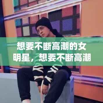 想要不断高潮的女明星,想要不断高潮的女明星图片