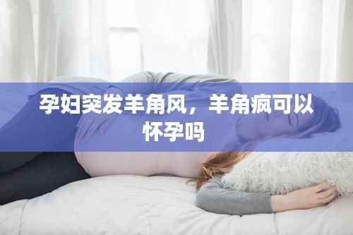 孕妇突发羊角风,羊角疯可以怀孕吗