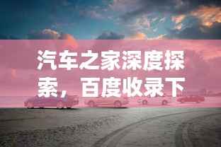 汽车之家深度探索，百度收录下的汽车宝藏指南