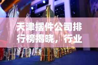 天津摆件公司排行榜揭晓,行业内最受欢迎的摆件公司TOP排名!