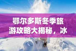 鄂尔多斯冬季旅游攻略大揭秘，冰雪奇缘，温暖度假胜地！