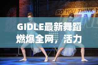 GIDLE最新舞蹈燃爆全网，活力演绎惊艳四座！