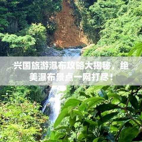 兴国旅游瀑布攻略大揭秘，绝美瀑布景点一网打尽！
