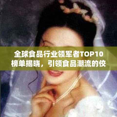 全球食品行业领军者TOP10榜单揭晓，引领食品潮流的佼佼者大放异彩！