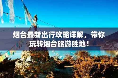 烟台最新出行攻略详解,带你玩转烟台旅游胜地!