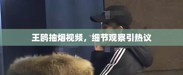 王鸥抽烟视频,细节观察引热议