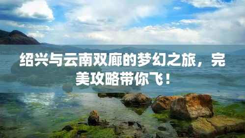 绍兴与云南双廊的梦幻之旅，完美攻略带你飞！