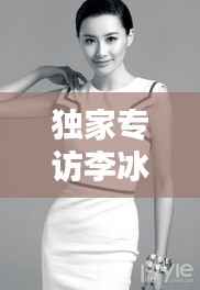 独家专访李冰冰,演艺之路的坎坷与人生感悟的分享