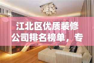 江北区优质装修公司排名榜单,专业设计施工团队推荐
