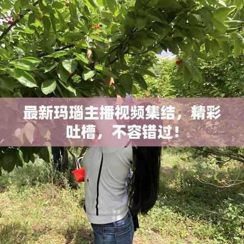 最新玛瑙主播视频集结，精彩吐槽，不容错过！