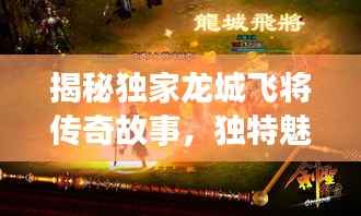 揭秘独家龙城飞将传奇故事,独特魅力深度探索