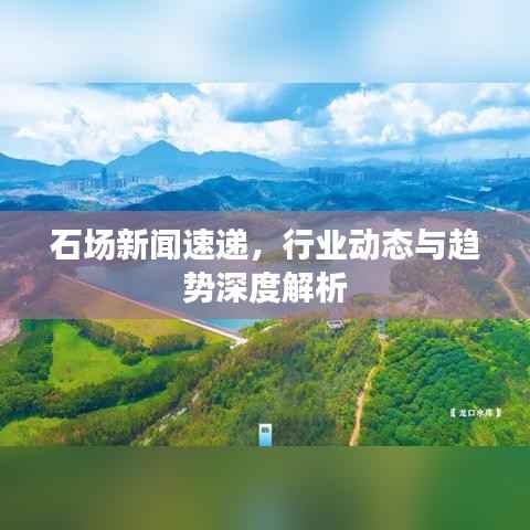 石场新闻速递，行业动态与趋势深度解析