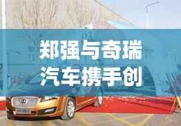 郑强与奇瑞汽车携手创新，共筑汽车产业未来新篇章