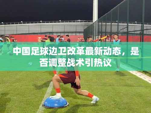 中国足球边卫改革最新动态,是否调整战术引热议