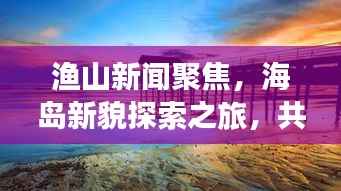 渔山新闻聚焦,海岛新貌探索之旅,共筑海洋强国梦想
