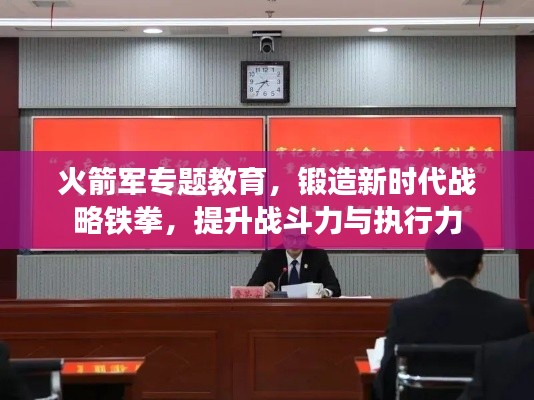 火箭军专题教育，锻造新时代战略铁拳，提升战斗力与执行力
