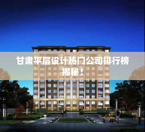 甘肃平层设计热门公司排行榜揭秘！