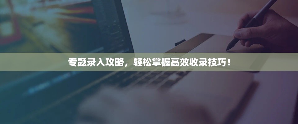 专题录入攻略，轻松掌握高效收录技巧！