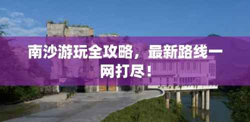 南沙游玩全攻略,最新路线一网打尽!