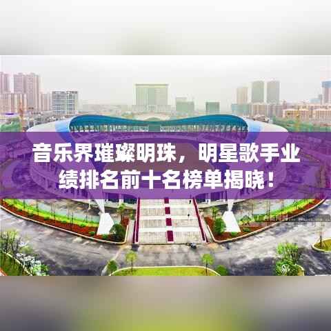 音乐界璀璨明珠,明星歌手业绩排名前十名榜单揭晓!